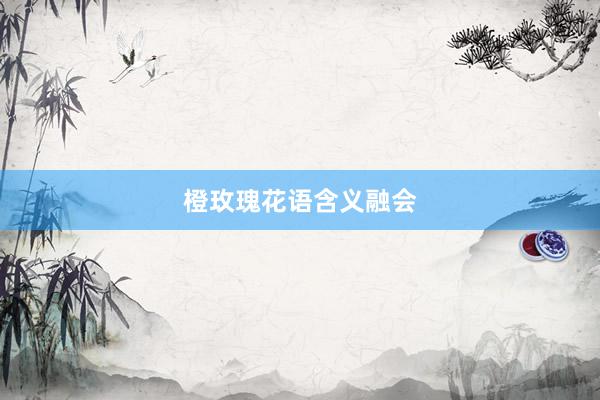 橙玫瑰花语含义融会